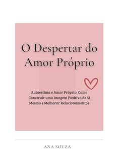 O Despertar do Amor Próprio: Autoestima e Amor Próprio: Como Construir uma Imagem Positiva de Si Mesmo e Melhorar Relacionamentos