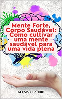 Mente Forte, Corpo Saudável: Como cultivar uma mente saudável para uma vida plena: Descubra como a saúde mental pode impactar positivamente seu bem-estar físico e emocional